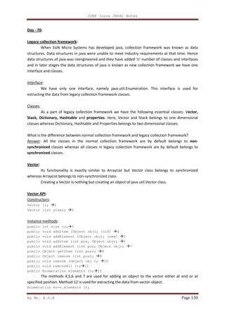 J2EE (core JAVA) Notes
By Mr. K.V.R Page 130
Day - 70:
Legacy collection framework:
When SUN Micro Systems has developed java, collection framework was known as data
structures. Data structures in java were unable to meet industry requirements at that time. Hence
data structures of java was reengineered and they have added ‘n’ number of classes and interfaces
and in later stages the data structures of java is known as new collection framework we have one
interface and classes.
Interface:
We have only one interface, namely java.util.Enumeration. This interface is used for
extracting the data from legacy collection framework classes.
Classes:
As a part of legacy collection framework we have the following essential classes: Vector,
Stack, Dictionary, Hashtable and properties. Here, Vector and Stack belongs to one dimensional
classes whereas Dictionary, Hashtable and Properties belongs to two dimensional classes.
What is the difference between normal collection framework and legacy collection framework?
Answer: All the classes in the normal collection framework are by default belongs to non-
synchronized classes whereas all classes in legacy collection framework are by default belongs to
synchronized classes.
Vector:
Its functionality is exactly similar to ArrayList but Vector class belongs to synchronized
whereas ArrayList belongs to non-synchronized class.
Creating a Vector is nothing but creating an object of java.util.Vector class.
Vector API:
Constructors:
Vector (); 1
Vector (int size); 2
Instance methods:
public int size (); 3
public void addItem (Object obj); [old] 4
public void addElement (Object obj); [new] 5
public void addItem (int pos, Object obj); 6
public void addElement (int pos, Object obj); 7
public Object getItem (int pos); 8
public Object remove (int pos); 9
public void remove (Object obj ); 10
public void removeAll (); 11
public Enumeration elements (); 12
The methods 4,5,6 and 7 are used for adding an object to the vector either at end or at
specified position. Method-12 is used for extracting the data from vector object.
Enumeration en=v.elements ();
 