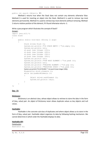 J2EE (core JAVA) Notes
By Mr. K.V.R Page 132
public int search (Object); 5
Method-1 returns true when the Stack does not contain any elements otherwise false.
Method-2 is used for inserting an object into the Stack. Method-3 is used to remove top most
elements permanently. Method-4 is used to retrieve top most elements without removing. Method-
5 returns relative position of the element, if it found otherwise returns -1.
Write a java program which illustrates the concept of Stack?
Answer:
import java.util.*;
class stack
{
public static void main (String [] args)
{
Stack st=new Stack ();
System.out.println ("IS STACK EMPTY ? "+st.empty ());
System.out.println (st);
st.push (new Integer (10));
st.push (new Integer (20));
st.push (new Integer (30));
st.push (new Integer (40));
System.out.println (st);
System.out.println ("TOP MOST ELEMENT = "+st.peek ());
System.out.println (st);
System.out.println ("DELETED ELEMENT = "+st.pop ());
System.out.println ("MODIFIED STACK = "+st.peek ());
System.out.println ("IS 10 FOUND ? "+st.search (new Integer (10)));
Enumeration en=st.elements ();
while (en.hasMoreElements ())
{
Object obj=en.nextElement ();
System.out.println (obj);
}
}
};
Day - 71:
Dictionary:
Dictionary is an abstract class, whose object allows to retrieve to store the data in the form
of (key, value) pair. An object of Dictionary never allows duplicate values as key objects and null
values.
Hashtable:
Hashtable is the concrete sub-class of duplicates and where object allows us to store in the
form of (key, value) pair. Hashtable object organizes its data by following hashing mechanism. We
cannot determine in which order the Hashtable displays its data.
Hashtable API:
Constructor:
Hashtable ();
 