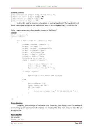 J2EE (core JAVA) Notes
By Mr. K.V.R Page 133
Instance methods:
public boolean put (Object kobj, Object vobj); 1
public void remove (Object kobj); 2
public Object get (Object kobj); 3
public Enumeration keys (); 4
Method-1 is used for obtaining value object by passing key object. If the key object is not
found then the value object is null. Method-2 is used for extracting key objects from Hashtable.
Write a java program which illustrates the concept of Hashtable?
Answer:
import java.util.*;
class hashtable
{
public static void main (String [] args)
{
Hashtable ht=new Hashtable ();
ht.put ("AP","Hyd");
ht.put ("Orissa","Bhuvaneshwar");
ht.put ("Karnatake","Bng");
ht.put ("TN","Chennai");
ht.put ("Bihar","Patna");
System.out.println (ht);
Enumeration en=ht.keys ();
while (en.hasMoreElements ())
{
Object k=en.nextElement ();
Object v=ht.get (k);
System.out.println (k+" "+v);
}
if (args.length==0)
{
System.out.println ("PASS THE STATE");
}
else
{
String st=args [0];
Object cap=ht.get (st);
if (cap==null)
{
System.out.println (cap+" IS THE CAPITAL OF "+st);
}
}
}
};
Properties class:
Properties is the sub-class of Hashtable class. Properties class object is used for reading of
maintaining system environmental variables and reading the data from resource data file or
properties file.
Properties API:
Constructor:
Properties ();
 