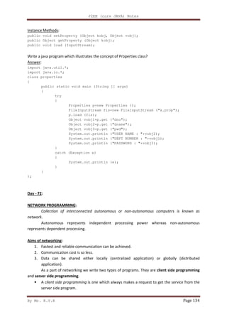 J2EE (core JAVA) Notes
By Mr. K.V.R Page 134
Instance Methods:
public void setProperty (Object kobj, Object vobj);
public Object getProperty (Object kobj);
public void load (InputStream);
Write a java program which illustrates the concept of Properties class?
Answer:
import java.util.*;
import java.io.*;
class properties
{
public static void main (String [] args)
{
try
{
Properties p=new Properties ();
FileInputStream fis=new FileInputStream ("x.prop");
p.load (fis);
Object vobj1=p.get ("dno");
Object vobj2=p.get ("dname");
Object vobj3=p.get ("pwd");
System.out.println ("USER NAME : "+vobj2);
System.out.println ("DEPT NUMBER : "+vobj1);
System.out.println ("PASSWORD : "+vobj3);
}
catch (Exception e)
{
System.out.println (e);
}
}
};
Day - 72:
NETWORK PROGRAMMING:
Collection of interconnected autonomous or non-autonomous computers is known as
network.
Autonomous represents independent processing power whereas non-autonomous
represents dependent processing.
Aims of networking:
1. Fastest and reliable communication can be achieved.
2. Communication cost is so less.
3. Data can be shared either locally (centralized application) or globally (distributed
application).
As a part of networking we write two types of programs. They are client side programming
and server side programming.
• A client side programming is one which always makes a request to get the service from the
server side program.
 