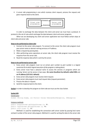 By Mr. K.V.R
• A server side programming
gives response back to the client.
In order to exchange the data between the client and server we must have a protocol. A
protocol is the set of rules which exchange the data between client and server programs.
When we are developing any client and server ap
client side and server side.
Steps to be performed at client side
1. Connect to the server side program.
pass server name or domain naming services or IP address
2. Make a request by passing data.
3. After performing some operations at server side, the client side program must receive the
response from the server side.
4. Read the response data which is sent by the server.
Steps to be performed at server side
1. Every server side program must run at certain port number (
numerical ID at which logical execution of the program is taking place
2. Every server must have a physical name to access the services or programs which are
running. Server can be access in two ways.
on IP address (127.0.0.1 default)
3. Every server side program must receive client request.
4. Every server side program must read request data (request parameter).
5. Process the data or request.
6. Send the response back to the client.
Socket: In order to develop the program at client side we must use the class Socket.
Socket API:
Constructor:
Socket (String hname, int Portno) throws UnknownHostException, IOException
Instance methods:
public OutputStream getOutputStream ();
public InputStream getInputStream ();
public void close (); 3
Method-1 is used for establishing the connection with server socket by passing host name
and port number of the server side program. Method
J2EE (core JAVA) Notes
server side programming is one which receives client request, process the request and
response back to the client.
In order to exchange the data between the client and server we must have a protocol. A
protocol is the set of rules which exchange the data between client and server programs.
When we are developing any client and server application we must follow certain steps at
Steps to be performed at client side:
Connect to the server side program. To connect to the server the client side program must
ss server name or domain naming services or IP address.
Make a request by passing data.
After performing some operations at server side, the client side program must receive the
response from the server side.
Read the response data which is sent by the server.
Steps to be performed at server side:
er side program must run at certain port number (a port number is a logical
numerical ID at which logical execution of the program is taking place).
Every server must have a physical name to access the services or programs which are
access in two ways. On name (localhost by default) called DNS
on IP address (127.0.0.1 default).
Every server side program must receive client request.
Every server side program must read request data (request parameter).
Process the data or request.
end the response back to the client.
order to develop the program at client side we must use the class Socket.
Socket (String hname, int Portno) throws UnknownHostException, IOException
Stream getOutputStream (); 1
public InputStream getInputStream (); 2
1 is used for establishing the connection with server socket by passing host name
and port number of the server side program. Method-2 is used for writing the data to the server side
Page 135
is one which receives client request, process the request and
In order to exchange the data between the client and server we must have a protocol. A
protocol is the set of rules which exchange the data between client and server programs.
plication we must follow certain steps at
To connect to the server the client side program must
After performing some operations at server side, the client side program must receive the
a port number is a logical
Every server must have a physical name to access the services or programs which are
On name (localhost by default) called DNS and
order to develop the program at client side we must use the class Socket.
Socket (String hname, int Portno) throws UnknownHostException, IOException
1 is used for establishing the connection with server socket by passing host name
ng the data to the server side
 