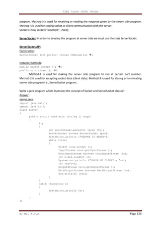 J2EE (core JAVA) Notes
By Mr. K.V.R Page 136
program. Method-3 is used for receiving or reading the response given by the server side program.
Method-4 is used for closing socket or client communication with the server.
Socket s=new Socket (“localhost”, 7001);
ServerSocket: In order to develop the program at server side we must use the class ServerSocket.
ServerSocket API:
Constructor:
ServerSocket (int portno) throws IOException 1
Instance methods:
public Socket accept (); 2
public void close (); 3
Method-1 is used for making the server side program to run at certain port number.
Method-2 is used for accepting socket data (client data). Method-3 is used for closing or terminating
server side program i.e., ServerSocket program.
Write a java program which illustrates the concept of Socket and ServerSocket classes?
Answer:
server.java:
import java.net.*;
import java.io.*;
class server
{
public static void main (String [] args)
{
try
{
int pno=Integer.parseInt (args [0]);
ServerSocket ss=new ServerSocket (pno);
System.out.println ("SERVER IS READY");
while (true)
{
Socket s=ss.accept ();
InputStream is=s.getInputStream ();
DataInputStream dis=new DataInputStream (is);
int n=dis.readInt ();
System.out.println ("VALUE OF CLIENT = "+n);
int res=n*n;
OutputStream os=s.getOutputStream ();
DataOutputStream dos=new DataOutputStream (os);
dos.writeInt (res);
}
}
catch (Exception e)
{
System.out.println (e);
}
}
};
 