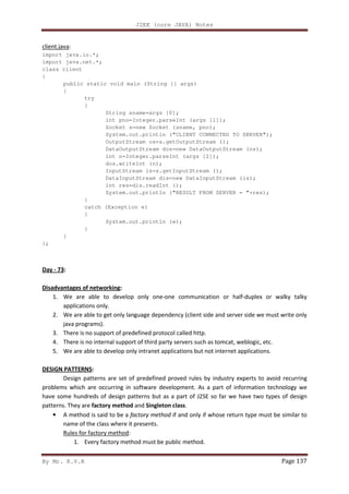 J2EE (core JAVA) Notes
By Mr. K.V.R Page 137
client.java:
import java.io.*;
import java.net.*;
class client
{
public static void main (String [] args)
{
try
{
String sname=args [0];
int pno=Integer.parseInt (args [1]);
Socket s=new Socket (sname, pno);
System.out.println ("CLIENT CONNECTED TO SERVER");
OutputStream os=s.getOutputStream ();
DataOutputStream dos=new DataOutputStream (os);
int n=Integer.parseInt (args [2]);
dos.writeInt (n);
InputStream is=s.getInputStream ();
DataInputStream dis=new DataInputStream (is);
int res=dis.readInt ();
System.out.println ("RESULT FROM SERVER = "+res);
}
catch (Exception e)
{
System.out.println (e);
}
}
};
Day - 73:
Disadvantages of networking:
1. We are able to develop only one-one communication or half-duplex or walky talky
applications only.
2. We are able to get only language dependency (client side and server side we must write only
java programs).
3. There is no support of predefined protocol called http.
4. There is no internal support of third party servers such as tomcat, weblogic, etc.
5. We are able to develop only intranet applications but not internet applications.
DESIGN PATTERNS:
Design patterns are set of predefined proved rules by industry experts to avoid recurring
problems which are occurring in software development. As a part of information technology we
have some hundreds of design patterns but as a part of J2SE so far we have two types of design
patterns. They are factory method and Singleton class.
• A method is said to be a factory method if and only if whose return type must be similar to
name of the class where it presents.
Rules for factory method:
1. Every factory method must be public method.
 