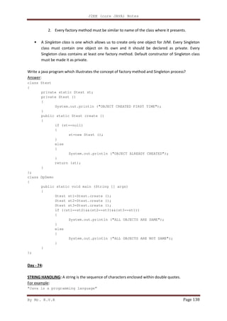 J2EE (core JAVA) Notes
By Mr. K.V.R Page 138
2. Every factory method must be similar to name of the class where it presents.
• A Singleton class is one which allows us to create only one object for JVM. Every Singleton
class must contain one object on its own and it should be declared as private. Every
Singleton class contains at least one factory method. Default constructor of Singleton class
must be made it as private.
Write a java program which illustrates the concept of factory method and Singleton process?
Answer:
class Stest
{
private static Stest st;
private Stest ()
{
System.out.println ("OBJECT CREATED FIRST TIME");
}
public static Stest create ()
{
if (st==null)
{
st=new Stest ();
}
else
{
System.out.println ("OBJECT ALREADY CREATED");
}
return (st);
}
};
class DpDemo
{
public static void main (String [] args)
{
Stest st1=Stest.create ();
Stest st2=Stest.create ();
Stest st3=Stest.create ();
if ((st1==st2)&&(st2==st3)&&(st3==st1))
{
System.out.println ("ALL OBJECTS ARE SAME");
}
else
{
System.out.println ("ALL OBJECTS ARE NOT SAME");
}
}
};
Day - 74:
STRING HANDLING: A string is the sequence of characters enclosed within double quotes.
For example:
“Java is a programming language”
 