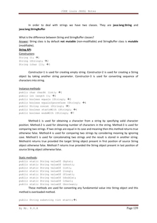 J2EE (core JAVA) Notes
By Mr. K.V.R Page 139
In order to deal with strings we have two classes. They are java.lang.String and
java.lang.StringBuffer
What is the difference between String and StringBuffer classes?
Answer: String class is by default not mutable (non-modifiable) and StringBuffer class is mutable
(modifiable).
String API:
Constructors:
String (); 1
String (String); 2
String (char []); 3
Constructor-1 is used for creating empty string. Constructor-2 is used for creating a String
object by taking another string parameter. Constructor-3 is used for converting sequence of
characters into string.
Instance methods:
public char charAt (int); 1
public int length (); 2
public boolean equals (String); 3
public boolean equalsIgnoreCase (String); 4
public String concat (String); 5
public boolean startsWith (String); 6
public boolean endsWith (String); 7
Method-1 is used for obtaining a character from a string by specifying valid character
position. Method-2 is used for obtaining number of characters in the string. Method-3 is used for
comparing two strings. If two strings are equal in its case and meaning then this method returns true
otherwise false. Method-4 is used for comparing two strings by considering meaning by ignoring
case. Method-5 is used for concatenating two strings and the result is stored in another string.
Method-6 returns true provided the target String object present in first position of source String
object otherwise false. Method-7 returns true provided the String object present in last position of
source String object otherwise false.
Static methods:
public static String valueOf (byte);
public static String valueOf (short);
public static String valueOf (int);
public static String valueOf (long);
public static String valueOf (float);
public static String valueOf (double);
public static String valueOf (char);
public static String valueOf (boolean);
These methods are used for converting any fundamental value into String object and this
method is overloaded method.
public String substring (int start); 1
 