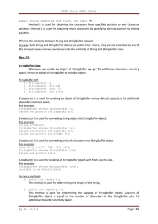 J2EE (core JAVA) Notes
By Mr. K.V.R Page 140
public String substring (int start, int end); 2
Method-1 is used for obtaining the characters from specified position to end character
position. Method-2 is used for obtaining those characters by specifying starting position to ending
position.
What is the similarity between String and StringBuffer classes?
Answer: Both String and StringBuffer classes are public final. Hence, they are not extended by any of
the derived classes and we cannot override the methods of String and StringBuffer class.
Day - 75:
StringBuffer class:
Whenever we create an object of StringBuffer we get 16 additional characters memory
space. Hence an object of StringBuffer is mutable object.
StringBuffer API:
1. StringBuffer ()
2. StringBuffer (String)
3. StringBuffer (char [])
4. StringBuffer (int size)
Constructor-1 is used for creating an object of StringBuffer whose default capacity is 16 additional
characters memory space.
For example:
StringBuffer sb=new StringBuffer ();
System.out.println (sb.capacity ());
Constructor-2 is used for converting String object into StringBuffer object.
For example:
String s=”HELLO”;
StringBuffer sb=new StringBuffer (s);
System.out.println (sb.capacity ());
System.out.println (sb.length ());
Constructor-3 is used for converting array of characters into StringBuffer object.
For example:
char ch [] = {‘J’, ‘A’, ‘V’, ‘A’};
StringBuffer sb=new StringBuffer (ch);
System.out.println (sb);
Constructor-4 is used for creating an StringBuffer object with from specific size.
For example:
StringBuffer sb=new StringBuffer (256);
Sb=“JAVA IS AN APPLICATION”;
Instance methods:
1. public int length ();
This method is used for determining the length of the string.
2. public int capacity ();
This method is used for determining the capacity of StringBuffer object. Capacity of
StringBuffer object is equal to the number of characters in the StringBuffer plus 16
additional characters memory space.
 