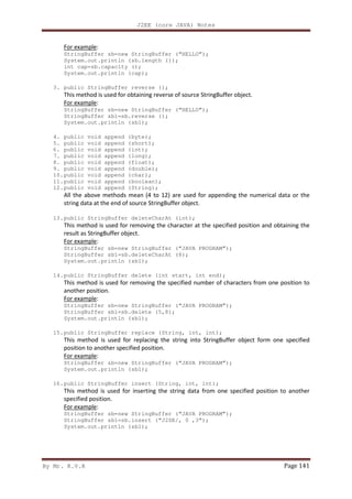 J2EE (core JAVA) Notes
By Mr. K.V.R Page 141
For example:
StringBuffer sb=new StringBuffer (“HELLO”);
System.out.println (sb.length ());
int cap=sb.capacity ();
System.out.println (cap);
3. public StringBuffer reverse ();
This method is used for obtaining reverse of source StringBuffer object.
For example:
StringBuffer sb=new StringBuffer (“HELLO”);
StringBuffer sb1=sb.reverse ();
System.out.println (sb1);
4. public void append (byte);
5. public void append (short);
6. public void append (int);
7. public void append (long);
8. public void append (float);
9. public void append (double);
10.public void append (char);
11.public void append (boolean);
12.public void append (String);
All the above methods mean (4 to 12) are used for appending the numerical data or the
string data at the end of source StringBuffer object.
13.public StringBuffer deleteCharAt (int);
This method is used for removing the character at the specified position and obtaining the
result as StringBuffer object.
For example:
StringBuffer sb=new StringBuffer (“JAVA PROGRAM”);
StringBuffer sb1=sb.deleteCharAt (8);
System.out.println (sb1);
14.public StringBuffer delete (int start, int end);
This method is used for removing the specified number of characters from one position to
another position.
For example:
StringBuffer sb=new StringBuffer (“JAVA PROGRAM”);
StringBuffer sb1=sb.delete (5,8);
System.out.println (sb1);
15.public StringBuffer replace (String, int, int);
This method is used for replacing the string into StringBuffer object form one specified
position to another specified position.
For example:
StringBuffer sb=new StringBuffer (“JAVA PROGRAM”);
System.out.println (sb1);
16.public StringBuffer insert (String, int, int);
This method is used for inserting the string data from one specified position to another
specified position.
For example:
StringBuffer sb=new StringBuffer (“JAVA PROGRAM”);
StringBuffer sb1=sb.insert (“J2SE/, 0 ,3”);
System.out.println (sb1);
 