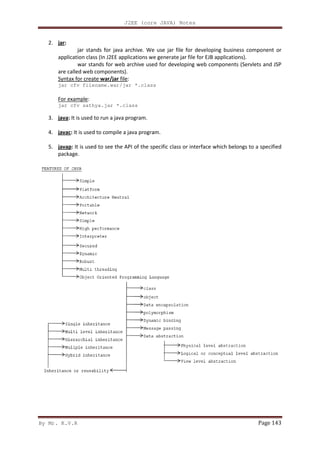 By Mr. K.V.R
2. jar:
jar stands for java archive. We use jar file for developing business component or
application class (In J2EE applications
war stands for web archive used for developing web components (Servlets and JSP
are called web components).
Syntax for create war/jar
jar cfv filename.war/jar *.class
For example:
jar cfv sathya.jar *
3. java: It is used to run a java program.
4. javac: It is used to compile a java program.
5. javap: It is used to see the API of the specific class or interface which belongs to a specified
package.
J2EE (core JAVA) Notes
jar stands for java archive. We use jar file for developing business component or
application class (In J2EE applications we generate jar file for EJB applications).
war stands for web archive used for developing web components (Servlets and JSP
are called web components).
war/jar file:
jar cfv filename.war/jar *.class
jar cfv sathya.jar *.class
It is used to run a java program.
It is used to compile a java program.
It is used to see the API of the specific class or interface which belongs to a specified
Page 143
jar stands for java archive. We use jar file for developing business component or
we generate jar file for EJB applications).
war stands for web archive used for developing web components (Servlets and JSP
It is used to see the API of the specific class or interface which belongs to a specified
 