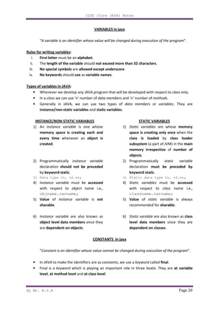 J2SE (Core JAVA) Notes
By Mr. K.V.R Page 20
VARIABLES in java
“A variable is an identifier whose value will be changed during execution of the program”.
Rules for writing variables:
i. First letter must be an alphabet.
ii. The length of the variable should not exceed more than 32 characters.
iii. No special symbols are allowed except underscore.
iv. No keywords should use as variable names.
Types of variables in JAVA:
• Whenever we develop any JAVA program that will be developed with respect to class only.
• In a class we can use ‘n’ number of data members and ‘n’ number of methods.
• Generally in JAVA, we can use two types of data members or variables. They are
instance/non-static variables and static variables.
INSTANCE/NON-STATIC VARIABLES
1) An instance variable is one whose
memory space is creating each and
every time whenever an object is
created.
2) Programmatically instance variable
declaration should not be preceded
by keyword static.
3) Data type v1, v2…vn;
4) Instance variable must be accessed
with respect to object name i.e.,
objname.varname;
5) Value of instance variable is not
sharable.
6) Instance variable are also known as
object level data members since they
are dependent on objects.
STATIC VARIABLES
1) Static variables are whose memory
space is creating only once when the
class is loaded by class loader
subsystem (a part of JVM) in the main
memory irrespective of number of
objects.
2) Programmatically static variable
declaration must be preceded by
keyword static.
3) Static data type v1, v2…vn;
4) Static variables must be accessed
with respect to class name i.e.,
classname.varname;
5) Value of static variable is always
recommended for sharable.
6) Static variable are also known as class
level data members since they are
dependent on classes.
CONSTANTS in java
“Constant is an identifier whose value cannot be changed during execution of the program”.
• In JAVA to make the identifiers are as constants, we use a keyword called final.
• Final is a keyword which is playing an important role in three levels. They are at variable
level, at method level and at class level.
 