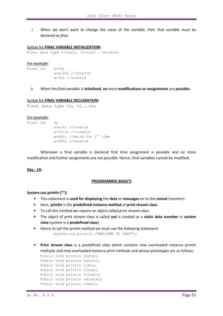 J2SE (Core JAVA) Notes
By Mr. K.V.R Page 21
i. When we don’t want to change the value of the variable, then that variable must be
declared as final.
Syntax for FINAL VARIABLE INITIALIZATION:
Final data type v1=val1, v2=val2 … vn=valn;
For example:
Final int a=10;
a=a+20; //invalid
a=30; //invalid
ii. When the final variable is initialized, no more modifications or assignments are possible.
Syntax for FINAL VARIABLE DECLARATION:
Final data type v1, v2………vn;
For example:
Final int a;
a=a+1; //invalid
a=30+2; //invalid
a=400; //valid for 1st
time
a=500; //invalid
Whenever a final variable is declared first time assignment is possible and no more
modification and further assignments are not possible. Hence, final variables cannot be modified.
Day - 14:
PROGRAMMIG BASIC’S
System.out.println (“”);
• This statement is used for displaying the data or messages on to the consol (monitor).
• Here, println is the predefined instance method of print stream class.
• To call this method we require an object called print stream class.
• The object of print stream class is called out is created as a static data member in system
class (system is a predefined class).
• Hence to call the println method we must use the following statement:
System.out.println (“WELCOME TO JAVA”);
• Print stream class is a predefined class which contains nine overloaded instance println
methods and nine overloaded instance print methods and whose prototypes are as follows:
Public void println (byte);
Public void println (short);
Public void println (int);
Public void println (long);
Public void println (float);
Public void println (double);
Public void println (char);
 
