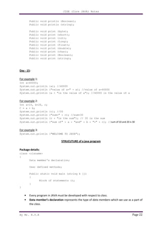 J2SE (Core JAVA) Notes
By Mr. K.V.R Page 22
Public void println (Boolean);
Public void println (string);
Public void print (byte);
Public void print (short);
Public void print (int);
Public void print (long);
Public void print (float);
Public void print (double);
Public void print (char);
Public void print (Boolean);
Public void print (string);
Day - 15:
For example 1:
Int a=40000;
System.out.println (a); //40000
System.out.println (“value of a=” + a); //value of a=40000
System.out.println (a + “is the value of a”); //40000 is the value of a
For example 2:
Int a=10, b=20, c;
C = a + b;
System.out.println (c); //30
System.out.println (“sum=” + c); //sum=30
System.out.println (c + “is the sum”); // 30 is the sum
System.out.println (“sum of” + a + “and” + b + “=” + c); //sum of 10 and 20 is 30
For example 3:
System.out.println (“WELCOME TO JAVA”);
STRUCUTURE of a java program
Package details:
class <clsname>
{
Data member’s declaration;
User defined methods;
Public static void main (string k [])
{
Block of statements ();
}
}
• Every program in JAVA must be developed with respect to class.
• Data member’s declaration represents the type of data members which we use as a part of
the class.
 