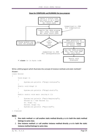 By Mr. K.V.R
Steps for COMPILING and
Write a JAVA program which illustrates the concept of
Answer:
class Second
{
Void disp1 ()
{
System.out.println (“disp1
}
Static void disp2 ()
{
System.out.println (“disp2
}
Public static void main (string k [])
{
System.out.println (“main
Second so = new Second ();
so. disp1 ();
Second. disp2 (
System.out.println (“main
}
} //second
NOTE:
1. One static method can
belongs to same class.
2. One instance method can
instance method belongs to same class
J2SE (Core JAVA) Notes
teps for COMPILING and RUNNING the java program
program which illustrates the concept of instance methods and static methods
System.out.println (“disp1-instance”);
Static void disp2 ()
System.out.println (“disp2-static”);
Public static void main (string k [])
System.out.println (“main-beginning”);
Second so = new Second ();
so. disp1 ();
Second. disp2 ();
System.out.println (“main-end”);
can call another static method directly provide both the static method
can call another instance method directly provide
instance method belongs to same class.
Page 24
static methods?
both the static method
provide both the static
 