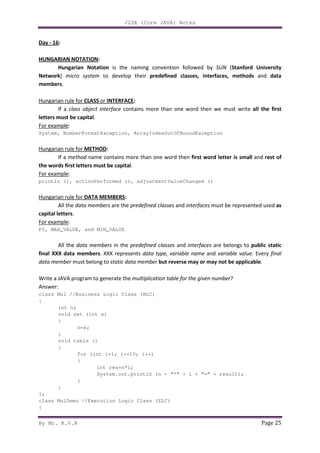 J2SE (Core JAVA) Notes
By Mr. K.V.R Page 25
Day - 16:
HUNGARIAN NOTATION:
Hungarian Notation is the naming convention followed by SUN (Stanford University
Network) micro system to develop their predefined classes, interfaces, methods and data
members.
Hungarian rule for CLASS or INTERFACE:
If a class object interface contains more than one word then we must write all the first
letters must be capital.
For example:
System, NumberFormatException, ArrayIndexOutOfBoundException
Hungarian rule for METHOD:
If a method name contains more than one word then first word letter is small and rest of
the words first letters must be capital.
For example:
println (), actionPerformed (), adjustmentValueChanged ()
Hungarian rule for DATA MEMBERS:
All the data members are the predefined classes and interfaces must be represented used as
capital letters.
For example:
PI, MAX_VALUE, and MIN_VALUE
All the data members in the predefined classes and interfaces are belongs to public static
final XXX data members. XXX represents data type, variable name and variable value. Every final
data member must belong to static data member but reverse may or may not be applicable.
Write a JAVA program to generate the multiplication table for the given number?
Answer:
class Mul //Business Logic Class (BLC)
{
int n;
void set (int x)
{
n=x;
}
void table ()
{
for (int i=1; i<=10; i++)
{
int res=n*i;
System.out.println (n + “*” + i + “=” + result);
}
}
};
class MulDemo //Execution Logic Class (ELC)
{
 