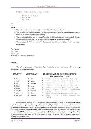 J2SE (Core JAVA) Notes
By Mr. K.V.R Page 26
Public static class main (string k [])
{
Mul mo = new Mul ();
mo.set (4);
mo.table ();
}
};
NOTE:
• The data members of a class can be used in all the functions of the class.
• The variable which we use as a part of function heading is known as formal parameters and
they can be used within the function only.
• The variables which we use as a part of function definition/body then those variables known
as local variables and they can be used within its scope i.e., function definition.
• The variables which we use within the function call then those variables are known as actual
parameters.
For example:
int n=4;
mo.set (n);
Where ’n’ is the actual parameter.
Day - 17:
The following table gives the details about those classes and methods used for converting
storing data to fundamental data:
DATA TYPES
1. byte
2. short
3. int
4. long
5. float
6. double
7. char
8. boolean
WRAPPER CLASS
1. Byte
2. Short
3. Integer
4. Long
5. Float
6. Double
7. Char
8. Boolean
CONVERTION METHOD FROM STRING DATA TO
FUNDAMENTAL DATA TYPE
1. public static byte parseByte (string)
2. public static short parseShort (string)
3. public static int parseInt (string)
4. public static long parseLong (string)
5. public static float parseFloat (string)
6. public static double parseDouble
(string)
7. public static char parseChar (string)
8. public static boolean parseBoolean
(string)
Whenever we develop a JAVA program it is recommended to write ‘n’ number of business
logic classes and single execution logic class. A business logic class is one which contains ‘n’ number
of user defined methods in which we write business logic. Business logic is one which is provided by
JAVA programmer according business rules (requirements) started by customer. Whatever data we
represent in JAVA runtime environment it is by default treated as objects of string data. As a
programmer when we start any JAVA program an object of string class is created depends on
number of values we pass.
 