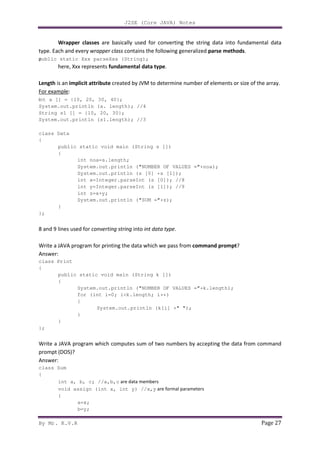 J2SE (Core JAVA) Notes
By Mr. K.V.R Page 27
Wrapper classes are basically used for converting the string data into fundamental data
type. Each and every wrapper class contains the following generalized parse methods.
public static Xxx parseXxx (String);
here, Xxx represents fundamental data type.
Length is an implicit attribute created by JVM to determine number of elements or size of the array.
For example:
int a [] = {10, 20, 30, 40};
System.out.println (a. length); //4
String s1 [] = {10, 20, 30};
System.out.println (s1.length); //3
class Data
{
public static void main (String s [])
{
int noa=s.length;
System.out.println ("NUMBER OF VALUES ="+noa);
System.out.println (s [0] +s [1]);
int x=Integer.parseInt (s [0]); //8
int y=Integer.parseInt (s [1]); //9
int z=x+y;
System.out.println ("SUM ="+z);
}
};
8 and 9 lines used for converting string into int data type.
Write a JAVA program for printing the data which we pass from command prompt?
Answer:
class Print
{
public static void main (String k [])
{
System.out.println ("NUMBER OF VALUES ="+k.length);
for (int i=0; i<k.length; i++)
{
System.out.println (k[i] +" ");
}
}
};
Write a JAVA program which computes sum of two numbers by accepting the data from command
prompt (DOS)?
Answer:
class Sum
{
int a, b, c; //a,b,c are data members
void assign (int x, int y) //x,y are formal parameters
{
a=x;
b=y;
 