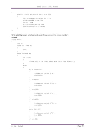 J2SE (Core JAVA) Notes
By Mr. K.V.R Page 29
{
public static void main (String k [])
{
int n=Integer.parseInt (k [0]);
Prime po=new Prime ();
po.set (n);
String so=po.decide ();
System.out.println (so);
}
};
Write a JAVA program which converts an ordinary number into roman number?
Answer:
class Roman
{
int n;
void set (int x)
{
n=x;
}
void convert ()
{
if (n<=0)
{
System.out.print ("NO ROMAN FOR THE GIVEN NUMBER");
}
else
{
while (n>=1000)
{
System.out.print ("M");
n=n-1000;
}
if (n>=900)
{
System.out.print ("CM");
n=n-900;
}
if (n>=500)
{
System.out.print ("D");
n=n-500;
}
if (n>=400)
{
System.out.print ("CD");
n=n-400;
}
while (n>=100)
{
System.out.print ("C");
n=n-100;
}
if (n>=90)
{
 