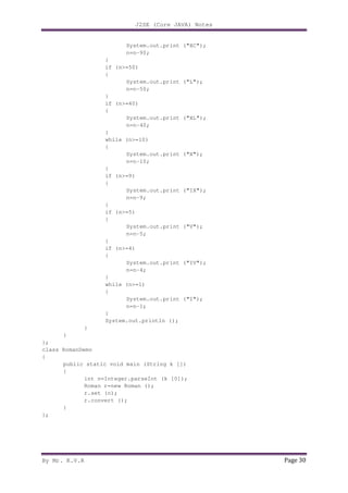 J2SE (Core JAVA) Notes
By Mr. K.V.R Page 30
System.out.print ("XC");
n=n-90;
}
if (n>=50)
{
System.out.print ("L");
n=n-50;
}
if (n>=40)
{
System.out.print ("XL");
n=n-40;
}
while (n>=10)
{
System.out.print ("X");
n=n-10;
}
if (n>=9)
{
System.out.print ("IX");
n=n-9;
}
if (n>=5)
{
System.out.print ("V");
n=n-5;
}
if (n>=4)
{
System.out.print ("IV");
n=n-4;
}
while (n>=1)
{
System.out.print ("I");
n=n-1;
}
System.out.println ();
}
}
};
class RomanDemo
{
public static void main (String k [])
{
int n=Integer.parseInt (k [0]);
Roman r=new Roman ();
r.set (n);
r.convert ();
}
};
 