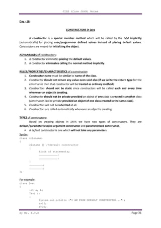 J2SE (Core JAVA) Notes
By Mr. K.V.R Page 31
Day - 18:
CONSTRUCTORS in java
A constructor is a special member method which will be called by the JVM implicitly
(automatically) for placing user/programmer defined values instead of placing default values.
Constructors are meant for initializing the object.
ADVANTAGES of constructors:
1. A constructor eliminates placing the default values.
2. A constructor eliminates calling the normal method implicitly.
RULES/PROPERTIES/CHARACTERISTICS of a constructor:
1. Constructor name must be similar to name of the class.
2. Constructor should not return any value even void also (if we write the return type for the
constructor then that constructor will be treated as ordinary method).
3. Constructors should not be static since constructors will be called each and every time
whenever an object is creating.
4. Constructor should not be private provided an object of one class is created in another class
(constructor can be private provided an object of one class created in the same class).
5. Constructors will not be inherited at all.
6. Constructors are called automatically whenever an object is creating.
TYPES of constructors:
Based on creating objects in JAVA we have two types of constructors. They are
default/parameter less/no argument constructor and parameterized constructor.
• A default constructor is one which will not take any parameters.
Syntax:
class <clsname>
{
clsname () //default constructor
{
Block of statements;
………………………………;
………………………………;
}
………………………;
………………………;
};
For example:
class Test
{
int a, b;
Test ()
{
System.out.println ("I AM FROM DEFAULT CONSTRUCTOR...");
a=10;
b=20;
 