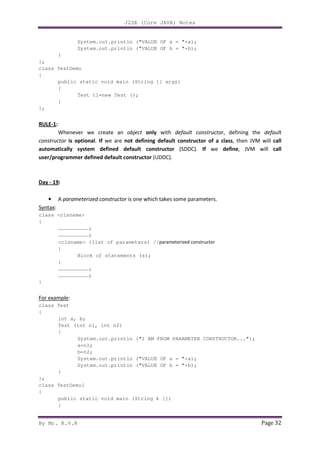 J2SE (Core JAVA) Notes
By Mr. K.V.R Page 32
System.out.println ("VALUE OF a = "+a);
System.out.println ("VALUE OF b = "+b);
}
};
class TestDemo
{
public static void main (String [] args)
{
Test t1=new Test ();
}
};
RULE-1:
Whenever we create an object only with default constructor, defining the default
constructor is optional. If we are not defining default constructor of a class, then JVM will call
automatically system defined default constructor (SDDC). If we define, JVM will call
user/programmer defined default constructor (UDDC).
Day - 19:
• A parameterized constructor is one which takes some parameters.
Syntax:
class <clsname>
{
…………………………;
…………………………;
<clsname> (list of parameters) //parameterized constructor
{
Block of statements (s);
}
…………………………;
…………………………;
}
For example:
class Test
{
int a, b;
Test (int n1, int n2)
{
System.out.println ("I AM FROM PARAMETER CONSTRUCTOR...");
a=n1;
b=n2;
System.out.println ("VALUE OF a = "+a);
System.out.println ("VALUE OF b = "+b);
}
};
class TestDemo1
{
public static void main (String k [])
{
 