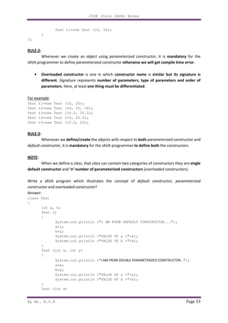 J2SE (Core JAVA) Notes
By Mr. K.V.R Page 33
Test t1=new Test (10, 20);
}
};
RULE-2:
Whenever we create an object using parameterized constructor, it is mandatory for the
JAVA programmer to define parameterized constructor otherwise we will get compile time error.
• Overloaded constructor is one in which constructor name is similar but its signature is
different. Signature represents number of parameters, type of parameters and order of
parameters. Here, at least one thing must be differentiated.
For example:
Test t1=new Test (10, 20);
Test t2=new Test (10, 20, 30);
Test t3=new Test (10.5, 20.5);
Test t4=new Test (10, 20.5);
Test t5=new Test (10.5, 20);
RULE-3:
Whenever we define/create the objects with respect to both parameterized constructor and
default constructor, it is mandatory for the JAVA programmer to define both the constructors.
NOTE:
When we define a class, that class can contain two categories of constructors they are single
default constructor and ‘n’ number of parameterized constructors (overloaded constructors).
Write a JAVA program which illustrates the concept of default constructor, parameterized
constructor and overloaded constructor?
Answer:
class Test
{
int a, b;
Test ()
{
System.out.println ("I AM FROM DEFAULT CONSTRUCTOR...");
a=1;
b=2;
System.out.println ("VALUE OF a ="+a);
System.out.println ("VALUE OF b ="+b);
}
Test (int x, int y)
{
System.out.println ("I AM FROM DOUBLE PARAMETERIZED CONSTRUCTOR...");
a=x;
b=y;
System.out.println ("VALUE OF a ="+a);
System.out.println ("VALUE OF b ="+b);
}
Test (int x)
 