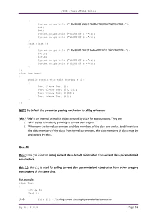 J2SE (Core JAVA) Notes
By Mr. K.V.R Page 34
{
System.out.println ("I AM FROM SINGLE PARAMETERIZED CONSTRUCTOR...");
a=x;
b=x;
System.out.println ("VALUE OF a ="+a);
System.out.println ("VALUE OF b ="+b);
}
Test (Test T)
{
System.out.println ("I AM FROM OBJECT PARAMETERIZED CONSTRUCTOR...");
a=T.a;
b=T.b;
System.out.println ("VALUE OF a ="+a);
System.out.println ("VALUE OF b ="+b);
}
};
class TestDemo2
{
public static void main (String k [])
{
Test t1=new Test ();
Test t2=new Test (10, 20);
Test t3=new Test (1000);
Test t4=new Test (t1);
}
};
NOTE: By default the parameter passing mechanism is call by reference.
‘this ‘: ‘this’ is an internal or implicit object created by JAVA for two purposes. They are
i. ‘this’ object is internally pointing to current class object.
i. Whenever the formal parameters and data members of the class are similar, to differentiate
the data members of the class from formal parameters, the data members of class must be
proceeded by ‘this’.
Day - 20:
this (): this () is used for calling current class default constructor from current class parameterized
constructors.
this (…): this (…) is used for calling current class parameterized constructor from other category
constructors of the same class.
For example:
class Test
{
int a, b;
Test ()
{
2- this (10); //calling current class single parameterized constructor
 