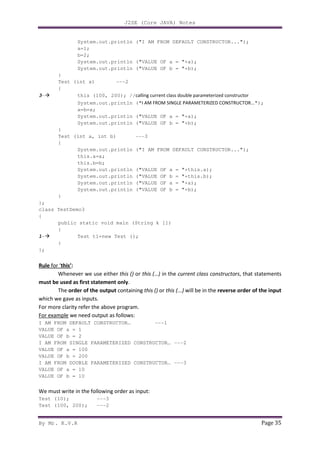 J2SE (Core JAVA) Notes
By Mr. K.V.R Page 35
System.out.println ("I AM FROM DEFAULT CONSTRUCTOR...");
a=1;
b=2;
System.out.println ("VALUE OF a = "+a);
System.out.println ("VALUE OF b = "+b);
}
Test (int x) ---2
{
3- this (100, 200); //calling current class double parameterized constructor
System.out.println ("I AM FROM SINGLE PARAMETERIZED CONSTRUCTOR...");
a=b=x;
System.out.println ("VALUE OF a = "+a);
System.out.println ("VALUE OF b = "+b);
}
Test (int a, int b) ---3
{
System.out.println ("I AM FROM DEFAULT CONSTRUCTOR...");
this.a=a;
this.b=b;
System.out.println ("VALUE OF a = "+this.a);
System.out.println ("VALUE OF b = "+this.b);
System.out.println ("VALUE OF a = "+a);
System.out.println ("VALUE OF b = "+b);
}
};
class TestDemo3
{
public static void main (String k [])
{
1- Test t1=new Test ();
}
};
Rule for ‘this’:
Whenever we use either this () or this (…) in the current class constructors, that statements
must be used as first statement only.
The order of the output containing this () or this (...) will be in the reverse order of the input
which we gave as inputs.
For more clarity refer the above program.
For example we need output as follows:
I AM FROM DEFAULT CONSTRUCTOR… ---1
VALUE OF a = 1
VALUE OF b = 2
I AM FROM SINGLE PARAMETERIZED CONSTRUCTOR… ---2
VALUE OF a = 100
VALUE OF b = 200
I AM FROM DOUBLE PARAMETERIZED CONSTRUCTOR… ---3
VALUE OF a = 10
VALUE OF b = 10
We must write in the following order as input:
Test (10); ---3
Test (100, 200); ---2
 