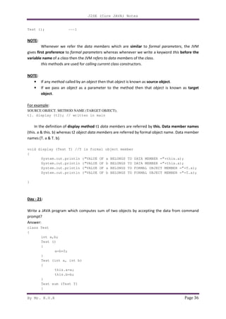 J2SE (Core JAVA) Notes
By Mr. K.V.R Page 36
Test (); ---1
NOTE:
Whenever we refer the data members which are similar to formal parameters, the JVM
gives first preference to formal parameters whereas whenever we write a keyword this before the
variable name of a class then the JVM refers to data members of the class.
this methods are used for calling current class constructors.
NOTE:
• If any method called by an object then that object is known as source object.
• If we pass an object as a parameter to the method then that object is known as target
object.
For example:
SOURCE OBJECT. METHOD NAME (TARGET OBJECT);
t1. display (t2); // written in main
In the definition of display method t1 data members are referred by this. Data member names
(this. a & this. b) whereas t2 object data members are referred by formal object name. Data member
names (T. a & T. b).
void display (Test T) //T is formal object member
{
System.out.println (“VALUE OF a BELONGS TO DATA MEMBER =”+this.a);
System.out.println (“VALUE OF b BELONGS TO DATA MEMBER =”+this.a);
System.out.println (“VALUE OF a BELONGS TO FORMAL OBJECT MEMBER =”+T.a);
System.out.println (“VALUE OF b BELONGS TO FORMAL OBJECT MEMBER =”+T.a);
}
Day - 21:
Write a JAVA program which computes sum of two objects by accepting the data from command
prompt?
Answer:
class Test
{
int a,b;
Test ()
{
a=b=0;
}
Test (int a, int b)
{
this.a=a;
this.b=b;
}
Test sum (Test T)
{
 