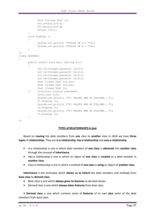 J2SE (Core JAVA) Notes
By Mr. K.V.R Page 37
Test T11=new Test ();
T11.a=this.a+T.a;
T11.b=this.b+T.b;
return (T11);
}
void display ()
{
System.out.println ("VALUE OF a = "+a);
System.out.println ("VALUE OF b = "+b);
}
};
class SumDemo1
{
public static void main (String k[])
{
int n1=Integer.parseInt (k[0]);
int n2=Integer.parseInt (k[1]);
int n3=Integer.parseInt (k[2]);
int n4=Integer.parseInt (k[3]);
Test t1=new Test (n1,n2);
Test t2=new Test (n3,n4);
Test t3=new Test ();
// t3=t1+t2; invalid statement
t3=t1.sum (t2);
System.out.println ("t1 VALUES ARE AS FOLLOWS...");
t1.display ();
System.out.println ("t2 VALUES ARE AS FOLLOWS...");
t2.display ();
System.out.println ("t3 VALUES ARE AS FOLLOWS...");
t3.display ();
}
};
TYPES of RELATIONSHIPS in java
Based on reusing the data members from one class to another class in JAVA we have three
types of relationships. They are is-a relationship, has-a relationship and uses-a relationship.
• Is-a relationship is one in which data members of one class is obtained into another class
through the concept of inheritance.
• Has-a relationship is one in which an object of one class is created as a data member in
another class.
• Uses-a relationship is one in which a method of one class is using an object of another class.
Inheritance is the technique which allows us to inherit the data members and methods from
base class to derived class.
• Base class is one which always gives its features to derived classes.
• Derived class is one which always takes features from base class.
A Derived class is one which contains some of features of its own plus some of the data
members from base class.
 