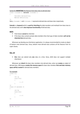 J2SE (Core JAVA) Notes
By Mr. K.V.R Page 38
Syntax for INHERITING the features from base class to derived class:
class <clsname-2> extends <clsname-1>
{
Variable declaration;
Method definition;
};
Here, clsname-1 and clsname-2 represents derived class and base class respectively.
Extends is a keyword which is used for inheriting the data members and methods from base class to
the derived class and it also improves functionality of derived class.
NOTE:
• Final classes cannot be inherited.
• If the base class contains private data members then that type of data members will not be
inherited into derived class.
Whenever we develop any inheritance application, it is always recommended to create an object
of bottom most derived class. Since, bottom most derived class contains all the features from its
super classes.
Day - 22:
• One class can extend only one class at a time. Since, JAVA does not support multiple
inheritance.
Whenever we inherit the base class members into derived class, when we creates an object of
derived class, JVM always creates the memory space for base class members first and later memory
space will be created for derived class members.
For example:
class c1;
{
int a;
void f1()
{
…………;
}
};
class c2 extends c1
{
int b;
void f2()
{
…………;
}
};
 