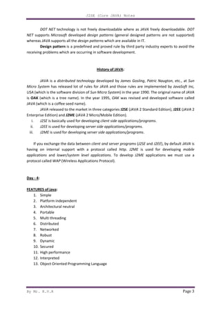 J2SE (Core JAVA) Notes
By Mr. K.V.R Page 3
DOT NET technology is not freely downloadable where as JAVA freely downloadable. DOT
NET supports Microsoft developed design patterns (general designed patterns are not supported)
whereas JAVA supports all the design patterns which are available in IT.
Design pattern is a predefined and proved rule by third party industry experts to avoid the
receiving problems which are occurring in software development.
History of JAVA:
JAVA is a distributed technology developed by James Gosling, Patric Naugton, etc., at Sun
Micro System has released lot of rules for JAVA and those rules are implemented by JavaSoft Inc,
USA (which is the software division of Sun Micro System) in the year 1990. The original name of JAVA
is OAK (which is a tree name). In the year 1995, OAK was revised and developed software called
JAVA (which is a coffee seed name).
JAVA released to the market in three categories J2SE (JAVA 2 Standard Edition), J2EE (JAVA 2
Enterprise Edition) and J2ME (JAVA 2 Micro/Mobile Edition).
i. J2SE is basically used for developing client side applications/programs.
ii. J2EE is used for developing server side applications/programs.
iii. J2ME is used for developing server side applications/programs.
If you exchange the data between client and server programs (J2SE and J2EE), by default JAVA is
having on internal support with a protocol called http. J2ME is used for developing mobile
applications and lower/system level applications. To develop J2ME applications we must use a
protocol called WAP (Wireless Applications Protocol).
Day - 4:
FEATURES of java:
1. Simple
2. Platform independent
3. Architectural neutral
4. Portable
5. Multi threading
6. Distributed
7. Networked
8. Robust
9. Dynamic
10. Secured
11. High performance
12. Interpreted
13. Object Oriented Programming Language
 
