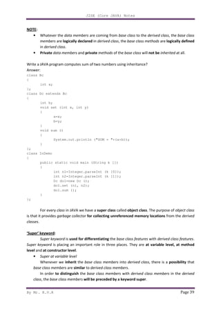 J2SE (Core JAVA) Notes
By Mr. K.V.R Page 39
NOTE:
• Whatever the data members are coming from base class to the derived class, the base class
members are logically declared in derived class, the base class methods are logically defined
in derived class.
• Private data members and private methods of the base class will not be inherited at all.
Write a JAVA program computes sum of two numbers using inheritance?
Answer:
class Bc
{
int a;
};
class Dc extends Bc
{
int b;
void set (int x, int y)
{
a=x;
b=y;
}
void sum ()
{
System.out.println ("SUM = "+(a+b));
}
};
class InDemo
{
public static void main (String k [])
{
int n1=Integer.parseInt (k [0]);
int n2=Integer.parseInt (k [1]);
Dc do1=new Dc ();
do1.set (n1, n2);
do1.sum ();
}
};
For every class in JAVA we have a super class called object class. The purpose of object class
is that it provides garbage collector for collecting unreferenced memory locations from the derived
classes.
‘Super’ keyword:
Super keyword is used for differentiating the base class features with derived class features.
Super keyword is placing an important role in three places. They are at variable level, at method
level and at constructor level.
• Super at variable level
Whenever we inherit the base class members into derived class, there is a possibility that
base class members are similar to derived class members.
In order to distinguish the base class members with derived class members in the derived
class, the base class members will be preceded by a keyword super.
 