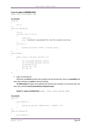 J2SE (Core JAVA) Notes
By Mr. K.V.R Page 40
Syntax for super at VARIABLE LEVEL:
super. base class member name
For example:
class Bc
{
int a;
};
class Dc extends Bc
{
int a;
void set (int x, int y)
{
super.a=x;
a=y; //by default 'a' is preceded with 'this.' since 'this.' represents current class
}
void sum ()
{
System.out.println ("SUM = "+(super.a+a));
}
};
class InDemo1
{
public static void main (String k [])
{
int n1=Integer.parseInt (k[0]);
int n2=Integer.parseInt (k[1]);
Dc do1=new Dc ();
do1.set (n1, n2);
do1.sum ();
}
};
• Super at method level
Whenever we inherit the base class methods into the derived class, there is a possibility that
base class methods are similar to derived methods.
To differentiate the base class methods with derived class methods in the derived class, the
base class methods must be preceded by a keyword super.
Syntax for super at method level: super. base class method name
For example:
class Bc
{
void display ()
{
System.out.println ("BASE CLASS - DISPLAY...");
}
};
class Dc extends Bc
{
void display ()
{
 