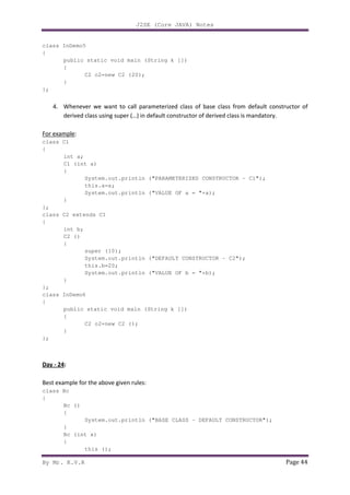 J2SE (Core JAVA) Notes
By Mr. K.V.R Page 44
class InDemo5
{
public static void main (String k [])
{
C2 o2=new C2 (20);
}
};
4. Whenever we want to call parameterized class of base class from default constructor of
derived class using super (…) in default constructor of derived class is mandatory.
For example:
class C1
{
int a;
C1 (int a)
{
System.out.println ("PARAMETERIZED CONSTRUCTOR - C1");
this.a=a;
System.out.println ("VALUE OF a = "+a);
}
};
class C2 extends C1
{
int b;
C2 ()
{
super (10);
System.out.println ("DEFAULT CONSTRUCTOR - C2");
this.b=20;
System.out.println ("VALUE OF b = "+b);
}
};
class InDemo6
{
public static void main (String k [])
{
C2 o2=new C2 ();
}
};
Day - 24:
Best example for the above given rules:
class Bc
{
Bc ()
{
System.out.println ("BASE CLASS - DEFAULT CONSTRUCTOR");
}
Bc (int x)
{
this ();
 