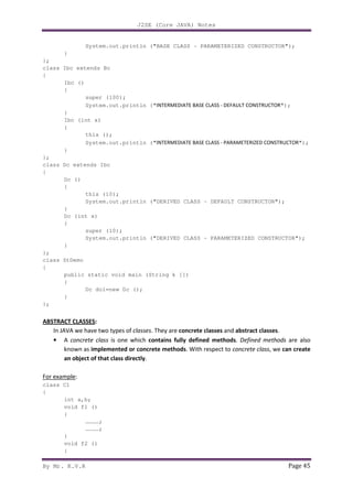 J2SE (Core JAVA) Notes
By Mr. K.V.R Page 45
System.out.println ("BASE CLASS - PARAMETERIZED CONSTRUCTOR");
}
};
class Ibc extends Bc
{
Ibc ()
{
super (100);
System.out.println ("INTERMEDIATE BASE CLASS - DEFAULT CONSTRUCTOR");
}
Ibc (int x)
{
this ();
System.out.println ("INTERMEDIATE BASE CLASS - PARAMETERIZED CONSTRUCTOR");
}
};
class Dc extends Ibc
{
Dc ()
{
this (10);
System.out.println ("DERIVED CLASS - DEFAULT CONSTRUCTOR");
}
Dc (int x)
{
super (10);
System.out.println ("DERIVED CLASS - PARAMETERIZED CONSTRUCTOR");
}
};
class StDemo
{
public static void main (String k [])
{
Dc do1=new Dc ();
}
};
ABSTRACT CLASSES:
In JAVA we have two types of classes. They are concrete classes and abstract classes.
• A concrete class is one which contains fully defined methods. Defined methods are also
known as implemented or concrete methods. With respect to concrete class, we can create
an object of that class directly.
For example:
class C1
{
int a,b;
void f1 ()
{
…………;
…………;
}
void f2 ()
{
 