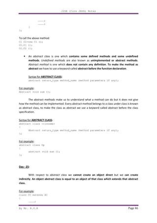 J2SE (Core JAVA) Notes
By Mr. K.V.R Page 46
…………;
…………;
}
};
To call the above method:
C1 O1=new C1 ();
O1.f1 ();
O1.f2 ();
• An abstract class is one which contains some defined methods and some undefined
methods. Undefined methods are also known as unimplemented or abstract methods.
Abstract method is one which does not contain any definition. To make the method as
abstract we have to use a keyword called abstract before the function declaration.
Syntax for ABSTRACT CLASS:
abstract return_type method_name (method parameters if any);
For example:
Abstract void sum ();
The abstract methods make us to understand what a method can do but it does not give
how the method can be implemented. Every abstract method belongs to a class under class is known
as abstract class, to make the class as abstract we use a keyword called abstract before the class
specification.
Syntax for ABSTRACT CLASS:
abstract class <clsname>
{
Abstract return_type method_name (method parameters if any);
};
For example:
abstract class Op
{
abstract void sum ();
};
Day - 25:
With respect to abstract class we cannot create an object direct but we can create
indirectly. An object abstract class is equal to an object of that class which extends that abstract
class.
For example:
class CC extends AC
{
…………;
 