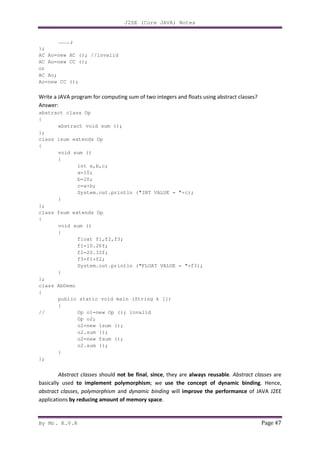 J2SE (Core JAVA) Notes
By Mr. K.V.R Page 47
…………;
};
AC Ao=new AC (); //invalid
AC Ao=new CC ();
or
AC Ao;
Ao=new CC ();
Write a JAVA program for computing sum of two integers and floats using abstract classes?
Answer:
abstract class Op
{
abstract void sum ();
};
class isum extends Op
{
void sum ()
{
int a,b,c;
a=10;
b=20;
c=a+b;
System.out.println ("INT VALUE = "+c);
}
};
class fsum extends Op
{
void sum ()
{
float f1,f2,f3;
f1=10.26f;
f2=20.32f;
f3=f1+f2;
System.out.println ("FLOAT VALUE = "+f3);
}
};
class AbDemo
{
public static void main (String k [])
{
// Op o1=new Op (); invalid
Op o2;
o2=new isum ();
o2.sum ();
o2=new fsum ();
o2.sum ();
}
};
Abstract classes should not be final, since, they are always reusable. Abstract classes are
basically used to implement polymorphism; we use the concept of dynamic binding. Hence,
abstract classes, polymorphism and dynamic binding will improve the performance of JAVA J2EE
applications by reducing amount of memory space.
 