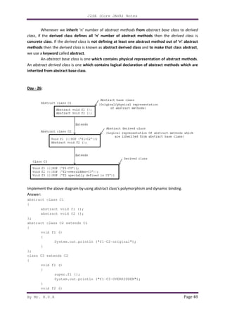 By Mr. K.V.R
Whenever we inherit ‘n’ number of
class, if the derived class defines all ‘n’
concrete class. If the derived class
methods then the derived class
we use a keyword called abstract
An abstract base class is one
An abstract derived class is one
inherited from abstract base class
Day - 26:
Implement the above diagram by using abstract class’s polymorphism and dynamic binding.
Answer:
abstract class C1
{
abstract void f1 ();
abstract void f2 ();
};
abstract class C2 extends C1
{
void f1 ()
{
System.out.println
}
};
class C3 extends C2
{
void f1 ()
{
super.f1 ();
System.out.println ("f1
}
void f2 ()
J2SE (Core JAVA) Notes
‘n’ number of abstract methods from abstract base class
derived class defines all ‘n’ number of abstract methods then the
derived class is not defining at least one abstract method out of ‘n’ abstract
is known as abstract derived class and to make that class abstract
abstract.
is one which contains physical representation of abstract methods
is one which contains logical declaration of abstract methods which are
inherited from abstract base class.
Implement the above diagram by using abstract class’s polymorphism and dynamic binding.
abstract void f1 ();
abstract void f2 ();
abstract class C2 extends C1
System.out.println ("f1-C2-original");
System.out.println ("f1-C3-OVERRIDDEN");
Page 48
abstract base class to derived
then the derived class is
not defining at least one abstract method out of ‘n’ abstract
to make that class abstract,
which contains physical representation of abstract methods.
which contains logical declaration of abstract methods which are
Implement the above diagram by using abstract class’s polymorphism and dynamic binding.
 