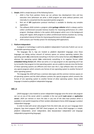 J2SE (Core JAVA) Notes
By Mr. K.V.R Page 4
1. Simple: JAVA is simple because of the following factors:
i. JAVA is free from pointers hence we can achieve less development time and less
execution time [whenever we write a JAVA program we write without pointers and
internally it is converted into the equivalent pointer program].
ii. Rich set of API (application protocol interface) is available to develop any complex
application.
iii. The software JAVA contains a program called garbage collector which is always used to
collect unreferenced (unused) memory location for improving performance of a JAVA
program. [Garbage collector is the system JAVA program which runs in the background
along with regular JAVA program to collect unreferenced memory locations by running
at periodical interval of times for improving performance of JAVA applications.
iv. JAVA contains user friendly syntax’s for developing JAVA applications.
2. Platform Independent:
A program or technology is said to be platform independent if and only if which can run on
all available operating systems.
The languages like C, Cpp are treated as platform dependent languages since these
languages are taking various amount of memory spaces on various operating systems [the
operating system dos understands everything in the form of its native format called Mozart (MZ)
whereas the operating system Unix understands everything in its negative format called
embedded linking format (elf). When we write a C or Cpp program on dos operating and if we
try to transfer that program to Unix operating system, we are unable to execute since the format
of these operating systems are different and more over the C, Cpp software does not contain
any special programs which converts one format of one operating system to another format of
other operating system].
The language like JAVA will have a common data types and the common memory spaces on
all operating systems and the JAVA software contains the special programs which converts the
format of one operating system to another format of other operating system. Hence JAVA
language is treated as platform independent language.
DAY - 5:
[JAVA language is also treated as server independent language since the server side program
can run on any of the server which is available in the real world (web server or application
server). JAVA can retrieve or store the data in any one of the data base product which is
available in rest world irrespective of their vendors (developers) hence JAVA language is product
independent language.
In order to deal with server side program from the client side, we can use C language client
program, Cpp client program, DOT NET client program, etc. hence JAVA language is a simple,
platform independent, server independent, data base/product independent and language
independent programming language].
 