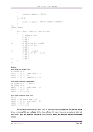 J2SE (Core JAVA) Notes
By Mr. K.V.R Page 49
{
System.out.println ("f2-C3");
}
void f3 ()
{
System.out.println ("f3-C3-SPECIALLY DEFINED");
}
};
class AbDemo1
{
public static void main (String k [])
{
C3 o3=new C3 ();
o3.f1 ();
o3.f2 ();
o3.f3 ();
// C2 o2=new C2 (); invalid
C2 o2=new C3 ();
o2.f1 ();
o2.f2 ();
// o2.f3 (); invalid
C1 o1=new C3 (); // or o2
o1.f1 ();
o1.f2 ();
// o1.f3 ();
}
};
Output:
With respect to Concrete Class:
C3 o3=new C3 ();
o3.f1 (); // f1 - overridden - C3
o3.f2 (); // f2 - C3
o3.f3 (); // f3 - defined in - C3
With respect to Abstract Derived Class:
C2 o2=new C2 (); // invalid
C2 o2=new C3 ();
o2.f1 (); // f1 - overridden - C3
o2.f2 (); // f2 - C3
o2.f3 (); // invalid
With respect to Abstract Base Class:
C1 o1;
o1=o2; // it mean., new C3 ()
o1.f1 (); // f1 - overridden - C3
o1.f2 (); // f2 - C3
o1.f3 (); // invalid
An object of either concrete base class or abstract base class contains the details about
those methods which are available in that class only but this object (concrete base class or abstract
base class) does not contains details of those methods which are specially defined in derived
class’s.
 