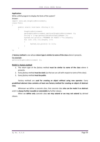 J2SE (Core JAVA) Notes
By Mr. K.V.R Page 50
Application:
Write a JAVA program to display the fonts of the system?
Answer:
import java.awt.GraphicsEnvironment;
class Fonts
{
public static void main (String k [])
{
GraphicsEnvironment
ge=GraphicsEnvironment.getLocalGraphicsEnvironment ();
String s []=ge.getAvailableFontFamilyNames ();
System.out.println ("NUMBER OF FONTS = "+s.length);
for (int i=0; i<s.length; i++)
{
System.out.println (s [i]);
}
}
};
A factory method is one whose return type is similar to name of the class where it presents.
For example:
getLocalGraphicsEnvironment ();
RULES for factory method:
1. The return type of the factory method must be similar to name of the class where it
presents.
2. Every factory method must be static (so that we can call with respect to name of the class).
3. Every factory method must be public.
Factory methods are used for creating an object without using new operator. Every
predefined abstract class contains at least one factory method for creating an object of abstract
class.
Whenever we define a concrete class, that concrete class also can be made it as abstract
and it is always further reusable or extendable by further classes.
When we define only concrete class we may extend or we may not extend by derived
classes.
 