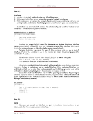 J2EE (core JAVA) Notes
By Mr. K.V.R Page 51
Day - 27:
Interfaces:
1. Interfaces are basically used to develop user defined data types.
2. With respect to interfaces we can achieve the concept of multiple inheritances.
3. With interfaces we can achieve the concept of polymorphism, dynamic binding and hence we
can improve the performance of a JAVA program in turns of memory space and execution time.
An interface is a construct which contains the collection of purely undefined methods or an
interface is a collection of purely abstract methods.
Syntax for defining an interface:
Interface <interface name>
{
Variable declaration;
Method declaration;
}
Interface is a keyword which is used for developing user defined data types. Interface
name represent a JAVA valid variable name and it is treated as name of the interface. With respect
to interface we cannot create an object directly but we can create indirectly.
Variable declaration represents the type of data members which we use a part of
interface. Whatever the variables we use in the interface are meant for general purpose (the
variables like PI, e, etc.).
Whatever the variables we write in the interface, they are by default belongs to:
public static final xxx data members
xxx represents data type, variable name and variable value.
All variables must be initialized (otherwise it will be compilation error). Method declaration
represents the type of methods we use as a part of interface. All the methods of interface are
undefined methods and to make those methods as abstract, the JAVA programmer need not to
write a keyword abstract explicitly before the declaration of interface method.
Since all the methods of interface are meant for general purpose hence they must give
universal access. To make it as universal access the JAVA programmer need not to write a keyword
public explicitly before the method declaration. Hence, by default all the methods of interfaces
belong to public abstract methods.
For example:
Interface i1
{
Int a; //invalid since, initializing is mandatory
Int b=20;
Void f1 ();
Void f2 ();
}
Day - 28:
NOTE:
Whenever we compile an interface, we get <interface name>.class as an
intermediate file, if no errors are present in interface.
 