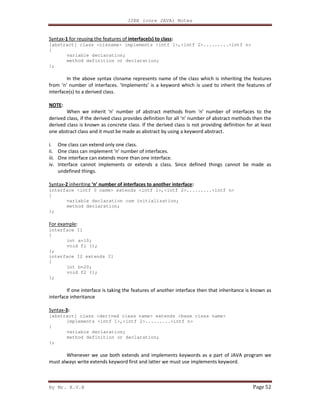 J2EE (core JAVA) Notes
By Mr. K.V.R Page 52
Syntax-1 for reusing the features of interface(s) to class:
[abstract] class <clsname> implements <intf 1>,<intf 2>.........<intf n>
{
variable declaration;
method definition or declaration;
};
In the above syntax clsname represents name of the class which is inheriting the features
from ‘n’ number of interfaces. ‘Implements’ is a keyword which is used to inherit the features of
interface(s) to a derived class.
NOTE:
When we inherit ‘n’ number of abstract methods from ‘n’ number of interfaces to the
derived class, if the derived class provides definition for all ‘n’ number of abstract methods then the
derived class is known as concrete class. If the derived class is not providing definition for at least
one abstract class and it must be made as abstract by using a keyword abstract.
i. One class can extend only one class.
ii. One class can implement ‘n’ number of interfaces.
iii. One interface can extends more than one interface.
iv. Interface cannot implements or extends a class. Since defined things cannot be made as
undefined things.
Syntax-2 inheriting ‘n’ number of interfaces to another interface:
interface <intf 0 name> extends <intf 1>,<intf 2>.........<intf n>
{
variable declaration cum initialization;
method declaration;
};
For example:
interface I1
{
int a=10;
void f1 ();
};
interface I2 extends I1
{
int b=20;
void f2 ();
};
If one interface is taking the features of another interface then that inheritance is known as
interface inheritance
Syntax-3:
[abstract] class <derived class name> extends <base class name>
implements <intf 1>,<intf 2>.........<intf n>
{
variable declaration;
method definition or declaration;
};
Whenever we use both extends and implements keywords as a part of JAVA program we
must always write extends keyword first and latter we must use implements keyword.
 