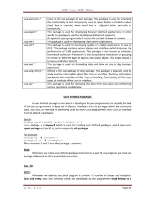 J2EE (core JAVA) Notes
By Mr. K.V.R Page 54
java.awt.event.* Event is the sub package of awt package. This package is used for providing
the functionality to GUI components, such as, when button is clicked or when
check box is checked, when scroll box is adjusted either vertically or
horizontally.
java.applet.* This package is used for developing browser oriented applications. In other
words this package is used for developing distributed programs.
An applet is a java program which runs in the context of www or browser.
java.net.* This package is used for developing client server applications.
java.util.* This package is used for developing quality or reliable applications in java or
J2EE. This package contains various classes and interfaces which improves the
performance of J2ME applications. This package is also known as collection
framework (collection framework is the standardized mechanism of grouping
of similar or different type of objects into single object. This single object is
known as collection object).
java.text.* This package is used for formatting date and time on day to day business
operations.
java.lang.reflect.* Reflect is the sub package of lang package. This package is basically used to
study runtime information about the class or interface. Runtime information
represents data members of the class or interface, Constructors of the class,
types of methods of the class or interface.
java.sql.* This package is used for retrieving the data from data base and performing
various operations on data base.
USER DEFINED PACKAGES
A user defined package is one which is developed by java programmers to simplify the task
of the java programmers to keep set of classes, interfaces and sub packages which are commonly
used. Any class or interface is commonly used by many java programmers that class or interface
must be placed in packages.
Syntax:
package pack1[.pack2[.pack3……[.packn]…..]];
Here, package is a keyword which is used for creating user defined packages, pack1 represents
upper package and pack2 to packn represents sub packages.
For example:
package p1; statement-1
package p1.p2; statement-2
The statements 1 and 2 are called package statements.
RULE:
Whenever we create user defined package statement as a part of java program, we must use
package statement as a first executable statement.
Day - 30:
NOTE:
Whenever we develop any JAVA program it contains ‘n’ number of classes and interfaces.
Each and every class and interface which are developed by the programmer must belong to a
 