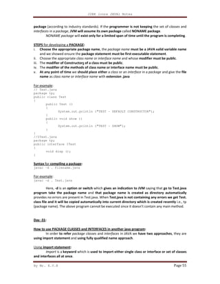 J2EE (core JAVA) Notes
By Mr. K.V.R Page 55
package (according to industry standards). If the programmer is not keeping the set of classes and
interfaces in a package, JVM will assume its own package called NONAME package.
NONAME package will exist only for a limited span of time until the program is completing.
STEPS for developing a PACKAGE:
i. Choose the appropriate package name, the package name must be a JAVA valid variable name
and we showed ensure the package statement must be first executable statement.
ii. Choose the appropriate class name or interface name and whose modifier must be public.
iii. The modifier of Constructors of a class must be public.
iv. The modifier of the methods of class name or interface name must be public.
v. At any point of time we should place either a class or an interface in a package and give the file
name as class name or interface name with extension .java
For example:
// Test.java
package tp;
public class Test
{
public Test ()
{
System.out.println ("TEST - DEFAULT CONSTRUCTOR");
}
public void show ()
{
System.out.println ("TEST - SHOW");
}
}
//ITest.java
package tp;
public interface ITest
{
void disp ();
}
Syntax for compiling a package:
javac –d . filename.java
For example:
javac –d . Test.java
Here, -d is an option or switch which gives an indication to JVM saying that go to Test.java
program take the package name and that package name is created as directory automatically
provides no errors are present in Test.java. When Test.java is not containing any errors we get Test.
class file and it will be copied automatically into current directory which is created recently i.e., tp
(package name). The above program cannot be executed since it doesn’t contain any main method.
Day -31:
How to use PACKAGE CLASSES and INTERFACES in another java program:
In order to refer package classes and interfaces in JAVA we have two approaches, they are
using import statement and using fully qualified name approach.
Using import statement:
Import is a keyword which is used to import either single class or interface or set of classes
and interfaces all at once.
 