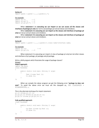 J2EE (core JAVA) Notes
By Mr. K.V.R Page 56
Syntax -1:
Import pack1 [.pack2 [.………[.packn]]].*;
For example:
Import p1.*; ---1
Import p1.p2.*; ---2
Import p1.p2.p3.*; ---3
When statement 1 is executing we can import or we can access all the classes and
interfaces of package p1 only but not its sub packages p2 and p3 classes and interfaces.
When statement 2 is executing we can import as the classes and interfaces of package p2
only but not p1 and p3 classes and interfaces.
When statement 3 is executing we can import as the classes and interfaces of package p3
only but not p1 and p2 classes and interfaces.
Syntax-2:
Import pack1 [.pack2 [.…………[.packn]]].class name/interface name;
For example:
Import p1.c1; ---4
Import p1.p2.c3; ---5
When statement 4 is executing can import c1 class of package p1 only but not other classes
and interfaces of p1 package, p2 package and p3 package.
Write a JAVA program which illustrates the usage of package classes?
Answer:
Import approach:
import tp.Test;
class PackDemo
{
public static void main (String [] args)
{
Test t1=new Test ();
t1.show ();
}
};
When we compile the above program we get the following error “package tp does not
exist”. To avoid the above error we must set the classpath as., SET CLASSPATH =
%CLASSPATH%;.;
This is the alternate technique for import statement:
p1.c2 o2=new p1.c2 ();
p1.p2.p3.c4 o4=new p1.p2.p3.c4 ();
p1.p2.i3 o3=new p1.p2.p3.c4 ();
Fully qualified approach:
class PackDemo
{
public static void main (String [] args)
{
tp.Test t1=new tp.Test ();
t1.show ();
}
};
 