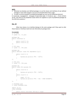 J2EE (core JAVA) Notes
By Mr. K.V.R Page 57
NOTE:
1. Whenever we develop user defined packages, to use the classes and interfaces of user defined
packages in some other program, we must set classpath before there usage.
2. In order to set the classpath for predefined packages we must use the following statement:
D:coreset classpath=C: Program FilesJavajdk1.5.0librt.jar;.; [rt.jar contains
all the .class files for the predefined classes which are supplied as a port of predefined packages by
the SUN micro systems.]
Day - 32:
When two classes or an interface belongs to the same package and if they want to refer
those classes or interfaces need not to be referred by its package name.
For example:
// I1.java
// javac -d . I1.java
package ip;
public interface I1
{
public void f1 ();
public void f2 ();
};
// C01.java
// javac -d . C01.java
package cp;
public abstract class C01 implements ip.I1
{
public void f1 ()
{
System.out.println ("F1 - C01");
}
};
// C02.java
// javac -d . C02.java
package cp;
public class C02 extends C01
{
public void f2 ()
{
System.out.println ("F2 - C02");
}
public void f1 ()
{
super. f1 ();
System.out.println ("F1 - C02 - OVER RIDDEN");
}
};
// PackDemo.java
// javac PackDemo.java
import ip.I1;
class PackDemo
{
public static void main (String [] args)
 