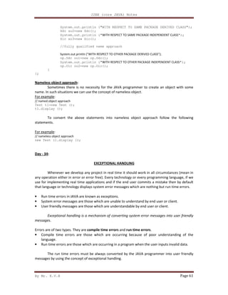 J2EE (core JAVA) Notes
By Mr. K.V.R Page 61
System.out.println ("WITH RESPECT TO SAME PACKAGE DERIVED CLASS");
Sdc so2=new Sdc();
System.out.println ("WITH RESPECT TO SAME PACKAGE INDEPENDENT CLASS");
Sic so3=new Sic();
//fully qualified name approach
System.out.println ("WITH RESPECT TO OTHER PACKAGE DERIVED CLASS");
op.Odc oo1=new op.Odc();
System.out.println ("WITH RESPECT TO OTHER PACKAGE INDEPENDENT CLASS");
op.Oic oo2=new op.Oic();
}
};
Nameless object approach:
Sometimes there is no necessity for the JAVA programmer to create an object with some
name. In such situations we can use the concept of nameless object.
For example:
// named object approach
Test t1=new Test ();
t1.display ();
To convert the above statements into nameless object approach follow the following
statements.
For example:
// nameless object approach
new Test ().display ();
Day - 34:
EXCEPTIONAL HANDLING
Whenever we develop any project in real time it should work in all circumstances (mean in
any operation either in error or error free). Every technology or every programming language, if we
use for implementing real time applications and if the end user commits a mistake then by default
that language or technology displays system error messages which are nothing but run time errors.
• Run time errors in JAVA are known as exceptions.
• System error messages are those which are unable to understand by end user or client.
• User friendly messages are those which are understandable by end user or client.
Exceptional handling is a mechanism of converting system error messages into user friendly
messages.
Errors are of two types. They are compile time errors and run time errors.
• Compile time errors are those which are occurring because of poor understanding of the
language.
• Run time errors are those which are occurring in a program when the user inputs invalid data.
The run time errors must be always converted by the JAVA programmer into user friendly
messages by using the concept of exceptional handling.
 