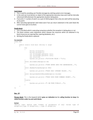 J2EE (core JAVA) Notes
By Mr. K.V.R Page 65
Catch block:
1. This is used for providing user friendly messages by catching system error messages.
2. In the catch we must declare an object of the appropriate execution class and it will be internally
referenced JVM whenever the appropriate situation taking place.
3. If we write ‘n’ number of catch’s as a part of JAVA program then only one catch will be executing
at any point.
4. After executing appropriate catch block even if we use return statement in the catch block the
control never goes to try block.
Finally block:
1. This is the block which is executing compulsory whether the exception is taking place or not.
2. This block contains same statements which releases the resources which are obtained in try
block (resources are opening files, opening databases, etc.).
3. Writing the finally block is optional.
For example:
class Ex1
{
public static void main (String [] args)
{
try
{
String s1=args[0];
String s2=args[1];
int n1=Integer.parseInt (s1);
int n2=Integer.parseInt (s2);
int n3=n1/n2;
System.out.println ("DIVISION VALUE = "+n3);
}
catch (ArithmeticException Ae)
{
System.out.println ("DONT ENTER ZERO FOR DENOMINATOR...");
}
catch (NumberFormatException Nfe)
{
System.out.println ("PASS ONLY INTEGER VALUES...");
}
catch (ArrayIndexOutOfBoundsException Aioobe)
{
System.out.println ("PASS DATA FROM COMMAND PROMPT...");
}
finally
{
System.out.println ("I AM FROM FINALLY...");
}
}
};
Day - 37:
Throws block: This is the keyword which gives an indication to the calling function to keep the
called function under try and catch blocks.
Syntax:
<Return type> method name (number of parameters if any) throws type of
exception1,type of exception2,………type of exception;
 