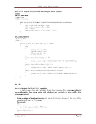 J2EE (core JAVA) Notes
By Mr. K.V.R Page 66
Write a JAVA program which illustrates the concept of throws keyword?
Answer:
(CALLED FUNCTION)
package ep;
public class Ex2
{
public void div (String s1, String s2) throws ArithmeticException, NumberFormatException
{
int n1=Integer.parseInt (s1);
int n2=Integer.parseInt (s2);
int n3=n1/n2;
System.out.println ("DIVISOIN = "+n3);
}
};
(CALLING FUNCTION)
import ep.Ex2;
class Ex3
{
public static void main (String [] args)
{
try
{
String s1=args [0];
String s2=args [1];
Ex2 eo=new Ex2 ();
eo.div (s1,s2);
}
catch (ArithmeticException Ae)
{
System.out.println ("DONT ENTER ZERO FOR DENOMINATOR");
}
catch (NumberFormatException Nfe)
{
System.out.println ("PASS INTEGER VALUES ONLY");
}
catch (ArrayIndexOutOfBoundsException Aioobe)
{
System.out.println ("PASS VALUES FROM COMMAND PROMPT");
}
}
};
Day - 38:
Number of ways to find details of the exception:
In JAVA there are three ways to find the details of the exception. They are using an object of
java.lang.Exception class, using public void printStackTrace method and using public string
getMessage method.
i. Using an object of java.lang.Exception: An object of Exception class prints the name of the
exception and nature of the message.
For example:
try
{
int x=Integer.parseInt ("10x");
}
catch (Exception e)
{
 