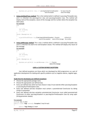 J2EE (core JAVA) Notes
By Mr. K.V.R Page 67
System.out.println (e); // java.lang.NumberFormatException : for input string 10x
} name of the exception nature of the message
ii. Using printStackTrace method: This is the method which is defined in java.lang.Throwable class
and it is inherited into java.lang.Error class and java.lang.Exception class. This method will
display name of the exception, nature of the message and line number where the exception has
taken place.
For example:
try
{
......;
int x=10/0;
......;
}
catch (Exception e)
{
e.printStackTrace (); // java.lang.ArithmeticException : / by zero : at line no: 4
} name of the exception nature of the message line number
iii. Using getMessage method: This is also a method which is defined in java.lang.Throwable class
and it is inherited into both Error and Exception classes. This method will display only nature of
the message.
For example:
try
{
......;
int x=10/0;
......;
}
catch (Exception e)
{
System.out.println (e.getMessage ()); // / by zero
} nature of the message
USER or CUSTOM DEFINED EXCEPTIONS
User defined exceptions are those which are developed by JAVA programmer as a part of
application development for dealing with specific problems such as negative salaries, negative ages,
etc.
Guide lines for developing user defined exceptions:
• Choose the appropriate package name.
• Choose the appropriate user defined class.
• Every user defined class which we have choose in step 2 must extends either java.lang.Exception
or java.lang.RunTimeException class.
• Every user defined sub-class Exception must contain a parameterized Constructor by taking
string as a parameter.
• Every user defined sub-class exception parameterized Constructor must called parameterized
Constructor of either java.lang.Exception or java.lang.RunTimeException class by using super
(string parameter always).
For example:
package na; // step1
public class Nage extends Exception // step2 & step3
{
public Nage (String s) // step4
 